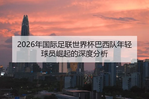 2026年国际足联世界杯巴西队年轻球员崛起的深度分析