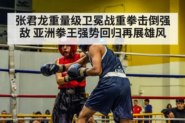 张君龙重量级卫冕战重拳击倒强敌 亚洲拳王强势回归再展雄风